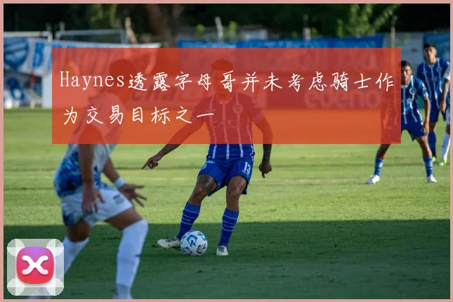 Haynes透露字母哥并未考虑骑士作为交易目标之一