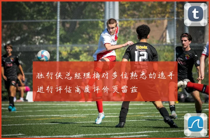 独行侠总经理梅对多位熟悉的选手进行评估高度评价莫雷兹