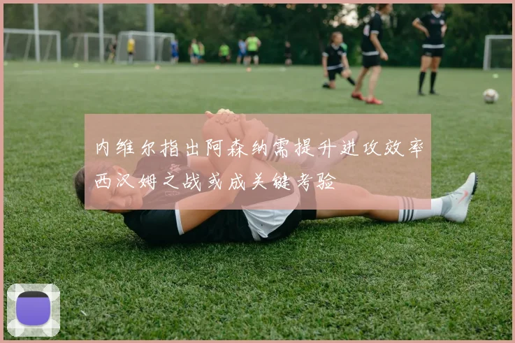 内维尔指出阿森纳需提升进攻效率西汉姆之战或成关键考验