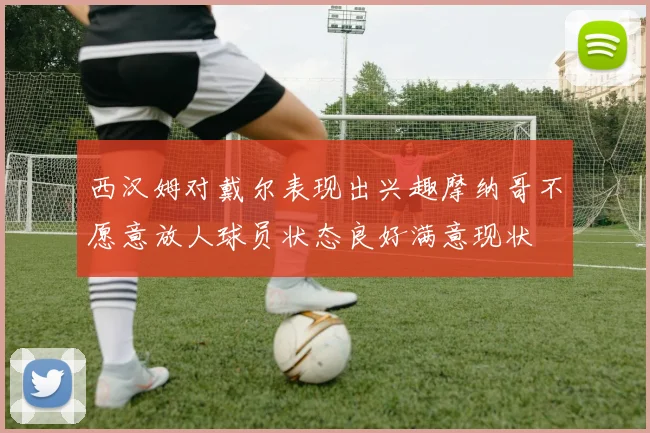 西汉姆对戴尔表现出兴趣摩纳哥不愿意放人球员状态良好满意现状