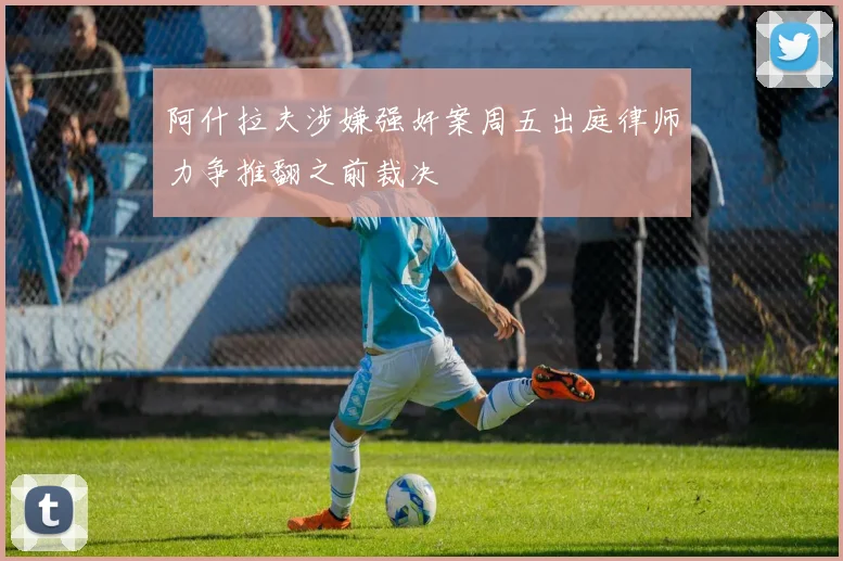 阿什拉夫涉嫌强奸案周五出庭律师力争推翻之前裁决