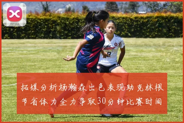 拓媒分析杨瀚森出色表现助克林根节省体力全力争取30分钟比赛时间
