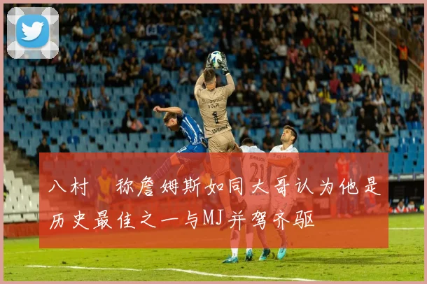 八村塁称詹姆斯如同大哥认为他是历史最佳之一与MJ并驾齐驱