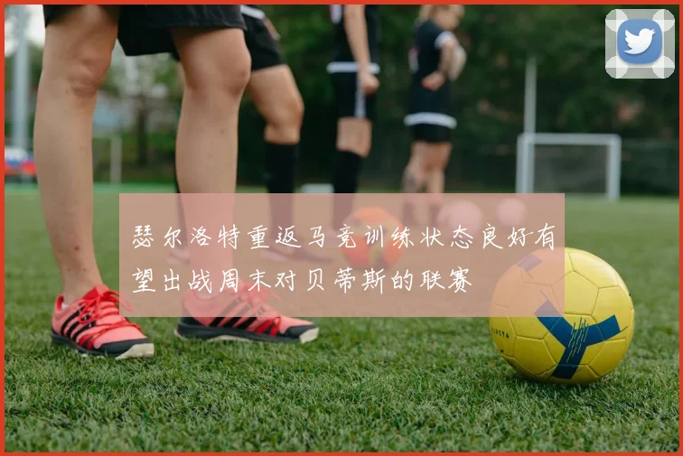 瑟尔洛特重返马竞训练状态良好有望出战周末对贝蒂斯的联赛