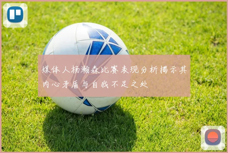 媒体人杨瀚森比赛表现分析揭示其内心矛盾与自我不足之处
