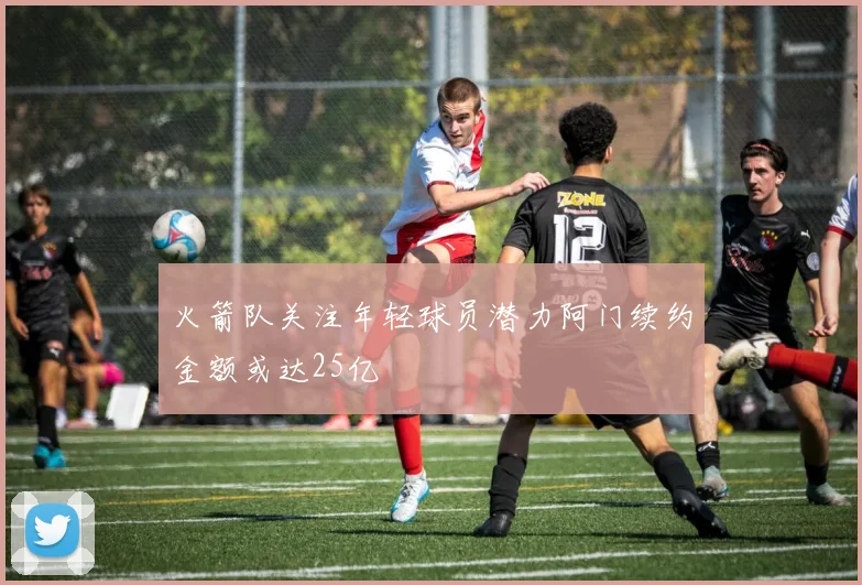 火箭队关注年轻球员潜力阿门续约金额或达25亿