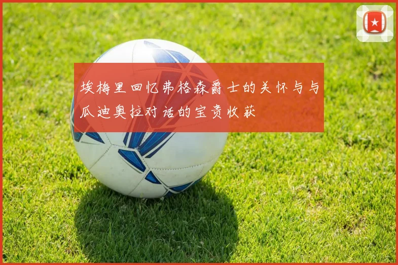 埃梅里回忆弗格森爵士的关怀与与瓜迪奥拉对话的宝贵收获