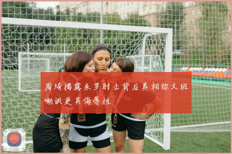 周琦揭露米罗肘击背后真相称文班嘲讽更具侮辱性