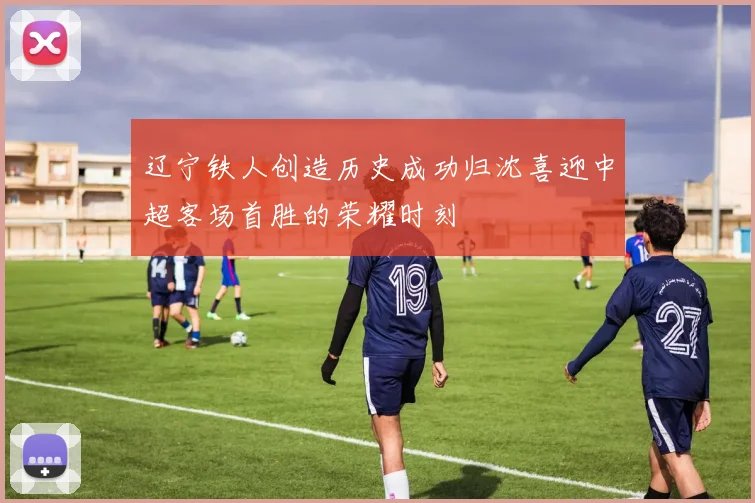 辽宁铁人创造历史成功归沈喜迎中超客场首胜的荣耀时刻