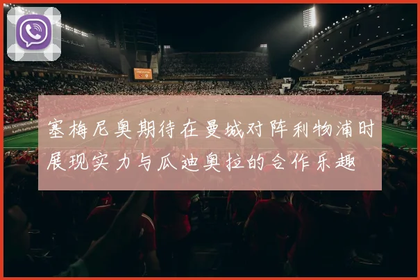 塞梅尼奥期待在曼城对阵利物浦时展现实力与瓜迪奥拉的合作乐趣