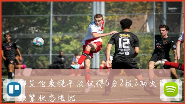郭艾伦表现平淡仅得6分2板2助失误频繁状态堪忧